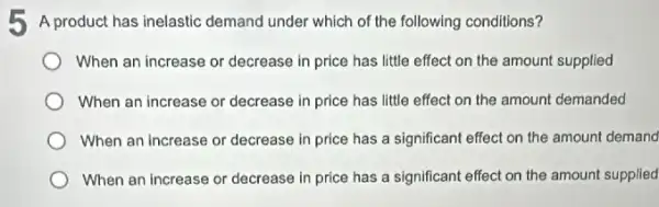 5 A product has inelastic demand under which of the following conditions?
When an increase or decrease in price has little effect on the amount supplied
When an increase or decrease in price has little effect on the amount demanded
When an increase or decrease in price has a significant effect on the amount demand
When an increase or decrease in price has a significant effect on the amount supplied