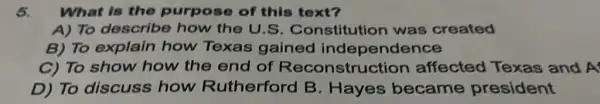 5. What is the purpose of this text?
A) To describe how the U.S Constitution was created
B) To explain how Texas gained independence
C) To show how the end of Reconstruction affected Texas and A
D) To discuss how Rutherford B . Hayes became president