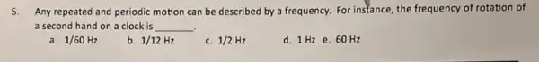 5. Any repeated and periodic motion can be described by a frequency. For instance, the frequency of rotation of
a second hand on a clock is __
1/60Hz
b. 1/12Hz
c. 1/2Hz
d. 1 Hze 60 Hz