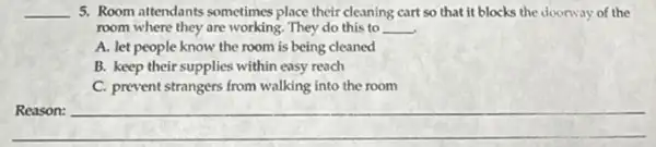 __ 5. Room attendants sometimes place their cleaning cart so that it blocks the doorway of the
room where they are working. They do this to __
A. let people know the room is being cleaned
B. keep their supplies within easy reach
C. prevent strangers from walking into the room
__