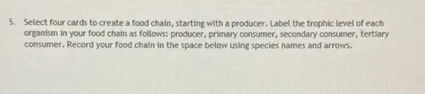 5. Select four cards to create a food chain , starting with a producer.Label the trophic level of each
organism in your food chain as follows: producer,primary consumer, secondary consumer, tertiary
consumer. Record your food chain in the space below using species names and arrows.