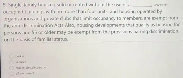 5: Single-family housing sold or rented without the use of a __ owner-
occupied buildings with no more than four units, and housing operated by
organizations and private clubs that limit occupancy to members. are exempt from
the anti -discrimination Acts Also, housing developments that qualify as housing for
persons age 55 or older may be exempt from the provisions barring discrimination
on the basis of familial status.
broker
licensee
real estate salesperson
all are correct