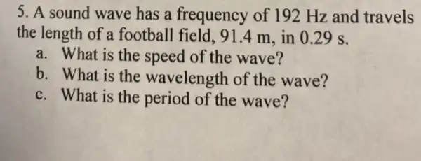 5. A sound wave has a frequency of 192 Hz and travels
the length of a football field. 91 .4 m, in 029 s.
a. What is the speed of the wave?
b. What is the wavelength of the wave?
c. What is the period of the wave?