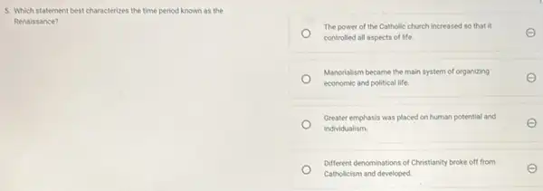 5. Which statement best characterizes the time period known as the
Renaissance?
The power of the Catholic church increased so that it
controlled all aspects of life.
E
Manorialism became the main system of organizing
economic and political life.
E
Greater emphasis was placed on human potential and
individualism.
E
Different denominations of Christianity broke off from
Catholicism and developed.
E