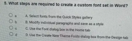 5. What steps are required to create a custom font set in Word?
a
A. Select fonts from the Quick Styles gallery
b B. Modify individual paragraphs and save as a style
C C. Use the Font dialog box in the Hometab
d
D. Use the Create New Theme Fonts dialog box from the Design tab
d