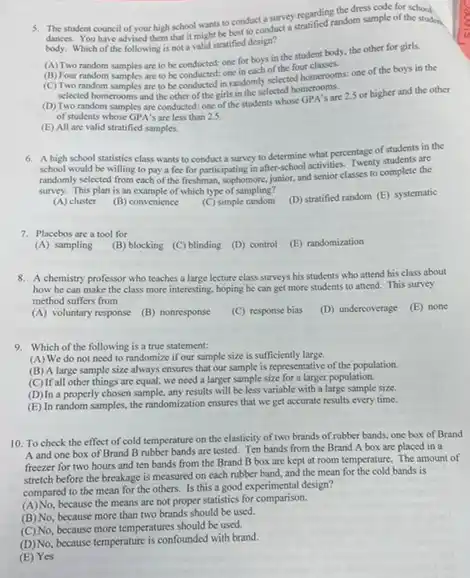 5. The student council of your high school wants to conduct a surve)regarding theomsample of the stude
dances. You have advised them that it might be best to conduct a
body. Which of the following is not a valid stratified design?
(A)Two random samples are to be conducted: one for boys in the student body, the other for girls.
(B) Four random samples are to be conductod: one in each of the four classes.
(C) Two random samples are to be conducted in randomly selected homerooms; one of the boys in the
selected homerooms and the other of the girls in the selected homerooms.
(D)Two random samples are conducted: one of the students whose GPA's are 2.5 or higher and the other
of students whose GPA 's are less than 25
(E) All are valid stratified samples.
6. A high school statistics class wants to conduct a survey to determine what percentage of students in the
school would be willing to pay a fee for participating in after school activities. Twenty students are
randomly selected from each of the freshman, sophomore.junior, and senior classes to complete the
survey. This plan is an example of which type of sampling?
(A) cluster
(B) convenience
(C) simple random
(D) stratified random (E)systematic
7. Placebos are a tool for
(B) blocking (C) blinding (D) control (E) randomization
(A) sampling
8. A chemistry professor who teaches a large lecture class surveys his students who attend his class about
how he can make the class more interesting hoping he can get more students to attend.This survey
method suffers from
(E) none
(A) voluntary response
(B) nonresponse
(C) response bias
(D) undercoverage
9. Which of the following is a true statement:
(A) We do not need to randomize if our sample size is sufficiently large.
(B) A large sample size always ensures that our sample is representative of the population.
(C) If all other things are equal, we need a larger sample size for a larger population.
(D)In a properly chosen sample, any results will be less variable with a large sample size.
(E) In random samples.the randomization ensures that we get accurate results every time.
10. To check the effect of cold temperature on the elasticity of two brands of rubber bands, one box of Brand
A and one box of Brand B rubber bands are tested. Ten bands from the Brand A box are placed in a
freezer for two hours and ten bands from the Brand B box are kept at room temperature. The amount of
stretch before the breakage is measured on each rubber band, and the mean for the cold bands is
compared to the mean for the others. Is this a good experimental design?
(A)No.because the means are not proper statistics for comparison.
(B) No, because more than two brands should be used.
(C) No, because more temperatures should be used.
(D)No, because temperature is confounded with brand.
(E) Yes