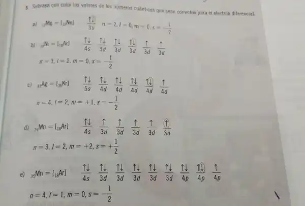 5. Subraya con colo los valores de los nümeros cuánticos que sean correctos para el electrón diferencial.
a) (}_{12)Mg=l_(10)Ne] (1.1)/(3s) n=2,l=0,m=0,s=-(1)/(2)
b) (}_{28)Ni=[_(18)Ar] (uparrow downarrow )/(4s) (uparrow downarrow )/(3d) (uparrow downarrow )/(3d) (uparrow downarrow )/(3d) (uparrow )/(3d) (uparrow )/(3d)
n=3,l=2,m=0,s=-(1)/(2)
c) (}_{47)Ag=[_(36)Kr] (uparrow downarrow )/(5s)
TV
(uparrow downarrow )/(4d) (uparrow downarrow )/(4d) (1downarrow )/(4d) (uparrow )/(4d)
n=4,l=2,m=+1,s=-(1)/(2)
d) (}_{25)Mn=[_(18)Ar] (uparrow downarrow )/(4s) (uparrow )/(3d) (uparrow )/(3d) (uparrow )/(3d) (uparrow )/(3d) ((1))/(3d)
n=3,l=2,m=+2,s=+(1)/(2)
e) 35Mn =[18Ar] (uparrow downarrow )/(4s) (uparrow downarrow )/(3d) (uparrow downarrow )/(3d) (uparrow downarrow )/(3d) (uparrow downarrow )/(3d) (uparrow downarrow )/(3d) (uparrow downarrow )/(4p) (11)/(4p) (uparrow )/(4p)
n=4,l=1,m=0,s=-(1)/(2)