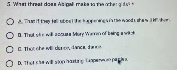 5. What threat does Abigail make to the other girls?
A. That if they tell about the happenings in the woods she will kill them.
B. That she will accuse Mary Warren of being a witch.
C. That she will dance, dance,dance.
D. That she will stop hosting Tupperware parties.