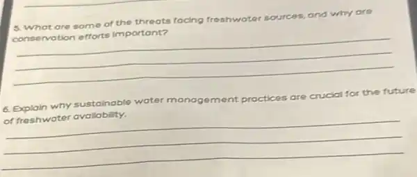 5. What are some of the threats focing freshwater sources, and why are
cons ervotion efforts important?
__
6. Explain why sustainable water
of freshwater availability.	the future
__