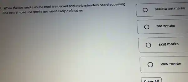 5. When the tire marks on the road are curved and the bystanders heard squealing
and saw smoke, the marks are most likely defined as
peeling out marks
tire scrubs
skid marks
yaw marks