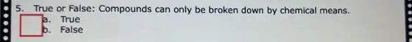 5. True or False Compounds can only be broken down by chemical means.
a. True
square 
b. False