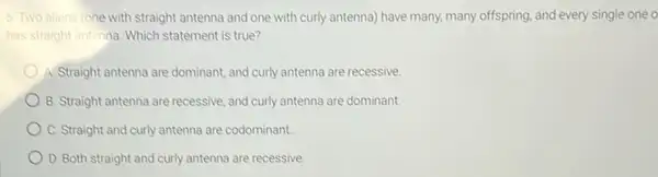 5. Two aliens (one with straight antenna and one with curly antenna)have many, many offspring and every single one o
has straight antenna. Which statement is true?
A. Straight antenna are dominant, and curly antenna are recessive.
B. Straight antenna are recessive, and curly antenna are dominant.
C. Straight and curly antenna are codominant.
D. Both straight and curly antenna are recessive.