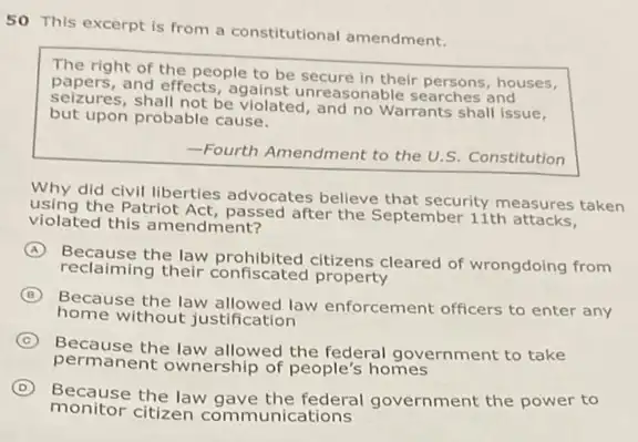 50 This excerpt is from a constitutional amendment.
The right of the people to be secure in their persons, houses,
papers, and effects, against unreasonable searches and
shall not be violated, and no Warrants shall issue,
but upon probable cause.
-Fourth Amendment to the U.S. Constitution
Why did civil liberties advocates believe that security measures taken
the Patriot Act, passed after the September 11th
violated this amendment?
A
Because the law prohibited citizens cleared of wrongdoing from
reclaiming their confiscated property
B
Because the law allowed law enforcement officers to enter any
home without justification
C
Because the law allowed the federal government to take
permanent ownership of people's homes
D
Because the law gave the federal government the power to
monitor citizen communications