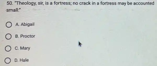 50. "Theology, sir, is a fortress; no crack in a fortress may be accounted
small:"
A. Abigail
B. Proctor
C. Mary
D. Hale