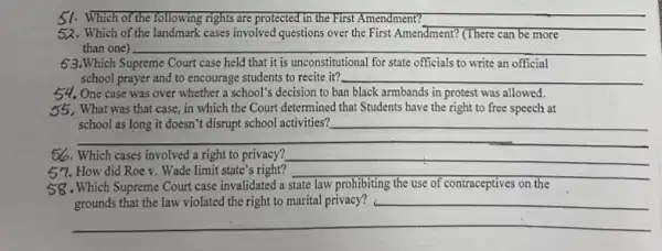 51. Which of the following rights are protected in the First Amendment?
__
52. Which of the landmark cases involved questions over the First Amendment? (There can be more
than one)
63.Which Supreme Court case held that it is unconstitutional for state officials to write an official
school prayer and to encourage students to recite it? __
54. One case was over whether a school's decision to ban black armbands in protest was allowed.
55. What was that case, in which the Court determined that Students have the right to free speech at
__
school activities? __
56. Which cases involved a right to privacy?
57. How did Roe v. Wade limit state's right?
__
__
state law
grounds that the law violated the right to marital privacy? __
__