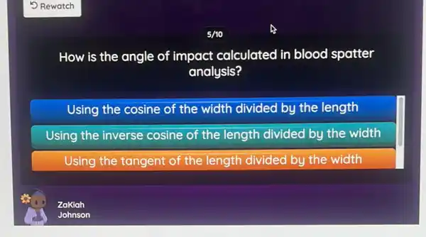 5/10
How is the angle of impact calculated in blood spatter
analysis?
Using the cosine of the width divided by the length
Using the inverse cosine of the length divided by the width
Using the tangent of the length divided by the width