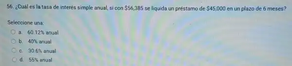 56. ¿Cuáles la tasa de interés simple anual, si con 56,385 se liquida un préstamo de 45,000 en un plazo de 6 meses?
Seleccione una:
a. 60.12%  anual
b. 40%  anual
C. 30.6%  anual
d. 55%  anual