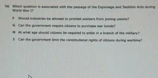 56 Which question is associated with the passage of the Espionage and Sedition Acts during
World War I?
F Should industries be allowed to prohibit workers from joining unions?
G Can the government require ctizens to purchase war bonds?
H At what age should otizens be required to enlist in a branch of the military?
1 Can the government limit the constitutional rights of citizens during wartime?