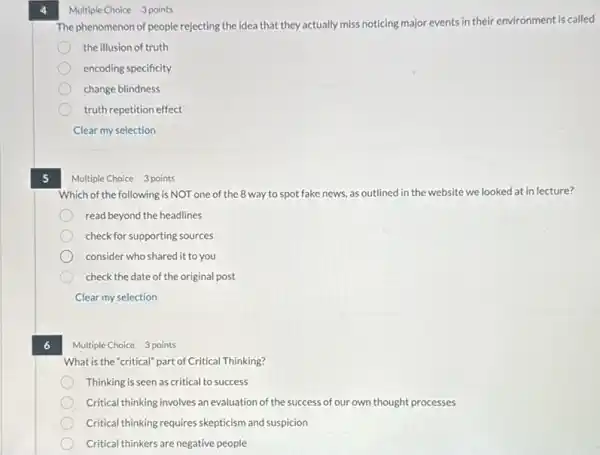 5
6
Multiple Choice 3 points
The phenomenon of people rejecting the idea that they actually miss noticing major events in their environment is called
the illusion of truth
encoding specificity
change blindness
truth repetition effect
Clear my selection
Multiple Choice 3 points
Which of the following is NOT one of the 8 way to spot fake news, as outlined in the website we looked at in lecture?
read beyond the headlines
check for supporting sources
consider who shared it to you
check the date of the original post
Clear my selection
Multiple Choice 3 points
What is the "critical"part of Critical Thinking?
Thinking is seen as critical to success
Critical thinking involves an evaluation of the success of our own thought processes
Critical thinking requires skepticism and suspicion
Critical thinkers are negative people