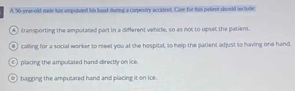 A 56.year-old male has amputated his hand during a carpentry accident. Care for this patient should include:
A transporting the amputated part in a different vehicle so as not to upset the patient.
B calling for a social worker to meet you at the hospital, to help the patient adjust to having one hand.
C placing the amputated hand directly on ice.
D bagging the amputated hand and placing it on ice.