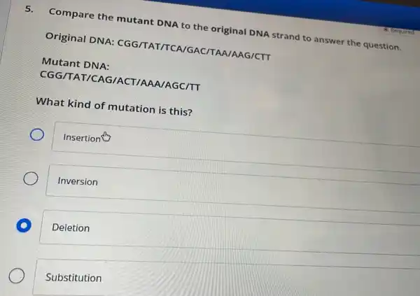 5.
Compare the mutant DNA to the original DNA strand I to answer the question.
Original DNA:CGG/TAT/TCA IGAC /TAA/AAG/CTT
Mutant DNA:
CGG/TA IT /CAG/ACT/AA A/AGC/TT
What kind of mutation is this?
Insertion
Inversion
D
Deletion
Substitution