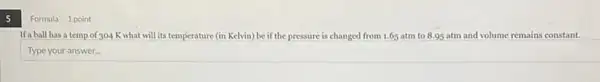 5
Formula 1 point
If a ball has a temp of 304 K what will its temperature (in Kelvin)be if the pressure is changed from 1.65 atm to 8.95 atm and volume remains constant.
Type your answer..