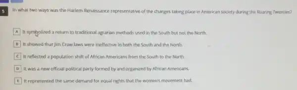 5
In what two ways was the Harlem Renaissance representative of the changes taking place in American society during the Roaring Twenties?
A It sympolized a return to traditional agrarian methods used in the South but not the North.
B It showed that Jim Crowlaws were ineffective in both the South and the North.
It reflected a population shift of African Americans from the South to the North.
D It was a new official political party formed by and organized by African Americans.
E It represented the same demand for equal rights that the women's movement had.