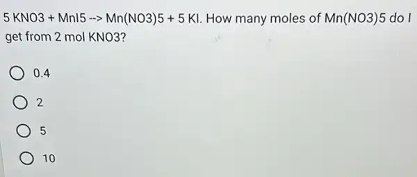 5KNO3+Mnl5-gt Mn(NO3)5+5KI How many moles of Mn(NO3)5 do I
get from 2 mol KNO3?
0.4
2
5
10