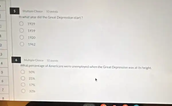 5
Multiple Cheice 10 points
In what year did the Great Depression start?
1929
1939
1920
1962
Multiple Choice 10 points
What percentage of Americans were unemployed when the Great Depression was at its height.
50% 
25% 
17% 
32%