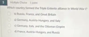 5
Multiple Choice 1 point
Which country formed the Triple Entente alliance in World War I?
b) Russla, France, and Great Britain
a) Germany, Austria-Hungary and Italy
c) Germany, Italy, and the Ottoman Empire
d) France, Austria-Hungary and Russia