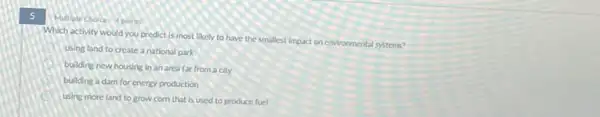 5
Multiple Choice 4 points
Which activity would you predict is most likely to have the smallest Impact on environmental systems?
using land to create a national park
building new housing in an area far from a city
building a dam for energy production
using more land to grow com that is used to produce fuel