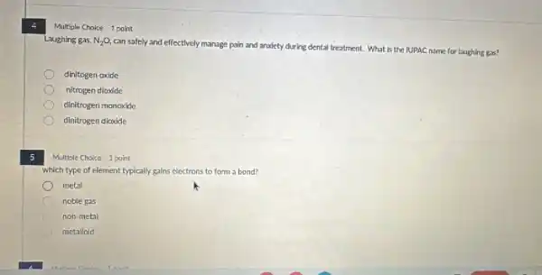5
Multiple	1 point
Laughing gas, N_(2)O
can safely and effectively manage pain and anxiety during dental treatment. What is the IUPAC name for laughing gas?
dinitogen oxide
nitrogen dioxide
dinitrogen monoxide
dinitrogen dioxide
Multiple Choice 1 point
which type of element typically gains electrons to form a bond?
metal
noble gas
non-metal
metalloid