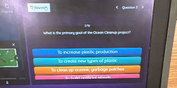 5
,the primary gool of the Oceon Cleanup project?
To increase plastic production
To create new types of
To clean up oceanic garbage patches
haild notificial iclonds