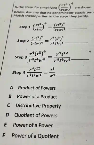 5.The steps for simplifying ((rt^3)/(rtw))^4 are shown
below.Assume that no denominator equals zero
Match theproperties to the steps they justify.
Step 1 ((rt^3)/(rtw))^4=((rt^3)^4)/((rtw)^4)underline ( )
Step 2 ((rt^3)^4)/((rtw)^4)=(r^4(t^3)^4)/(r^4)t^(4w^4)underline ( )
Step 3 (r^4(t^3)^4)/(r^4)t^(4w^4)=(r^4t^12)/(r^4)t^(4w^4)
Step 4 (r^4t^12)/(r^4)t^(4w^4)=(t^8)/(w^4) __
A Product of Powers
B Power of a Product
C Distributive Property
D Quotient of Powers
E Power of a Power
F Power of a Quotient