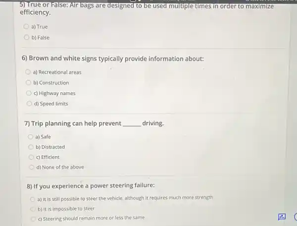 5)True or False: Air bags are designed to be used multiple times in order to maximize
efficiency.
a) True
b) False
6) Brown and white signs typically provide information about:
a) Recreational areas
b) Construction
c) Highway names
d) Speed limits
7) Trip planning can help prevent __ driving.
a) Safe
b) Distracted
c) Efficient
d) None of the above
8) If you experience a power steering failure:
a) It is still possible to steer the vehicle although it requires much more strength
b) It is impossible to steer
c) Steering should remain more or less the same