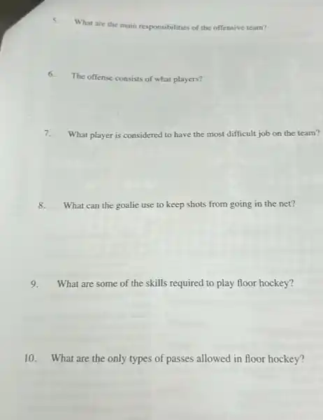 5.
What are the main responsibilities of the offensive team?
6.
The offense consists of what players?
7. What player is considered to have the most difficult job on the team?
8. What can the goalie use to keep shots from going in the net?
9. What are some of the skills required to play floor hockey?
10. What are the only types of passes allowed in floor hockey?