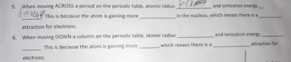 5.When moving ACROSS a period on the periodic table, atomic radius __ and ionization energy __
__ ! This is because the atom is gaining more __ in the nucleus, which means there is a __
attraction for electrons.
6. When moving DOWN a column on the periodic table, atomic radius __ and ionization energy __
__ This is because the atom is gaining more __ , which means there is a __ attraction for