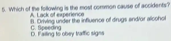 5
Which of the following is the most common cause of accidents?
A. Lack of experience
B Driving under the influence of drugs and/or alcohol
C. Speeding
D. Failing to obey traffic signs