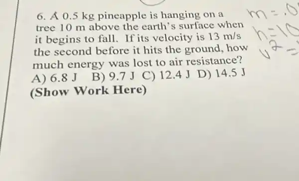 6. A 0.5 kg pineapple is hanging on a
tree 10 m above the earth's surface when
it begins to fall.If its velocity is 13m/s
the second before it hits the ground how
much energy was lost to air resistance?
A) 6.8 J
(Show Work Here)