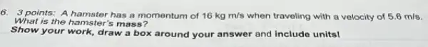 6. 3 points: A hamster has a momentum of 16kgm/s when traveling with a velocity of 5.6 mls.
What is the hamster's mass?
Show your work, draw box around your answer and include units!