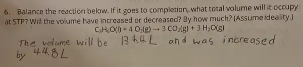 6. Balance the reaction below. If it goes to completion, what total volume will it occupy
at STP? Will the volume have increased or decreased?By how much? (Assume ideality.)
C_(3)H_(6)O(l)+4O_(2)(g)arrow 3CO_(2)(g)+3H_(2)O(g)