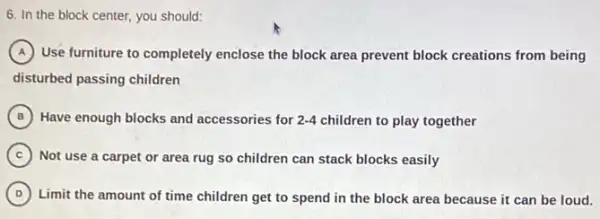 6. In the block center, you should:
A Use furniture to completely enclose the block area prevent block creations from being
disturbed passing children
in
B Have enough blocks and accessories for 2-4 children to play together
C Not use a carpet or area rug so children can stack blocks easily
D ) Limit the amount of time children get to spend in the block area because it can be loud.