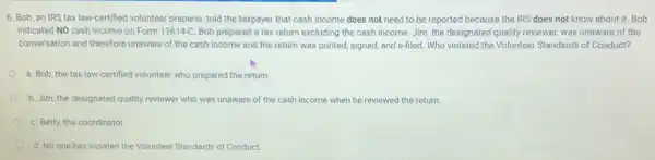 6. Bob, an IRS tax law-certified volunteer preparer told the taxpayer that cash income does not need to be reported because the IRS does not know about it:Bob
indicated NO cash income on Form 13614-C. Bob prepared a tax return excluding the cash income Jim, the designated quality reviewer, was unaware of the
conversation and therefore unaware of the cash income and the return was printed, signed, and e filed. Who violated the Volunteer Standards of Conduct?
a. Bob, the tax law-certified volunteer who prepared the return.
b. Jim, the designated quality reviewer who was unaware of the cash income when he reviewed the return.
C. Betty, the coordinator
d. No one has violated the Volunteer Standards of Conduct.