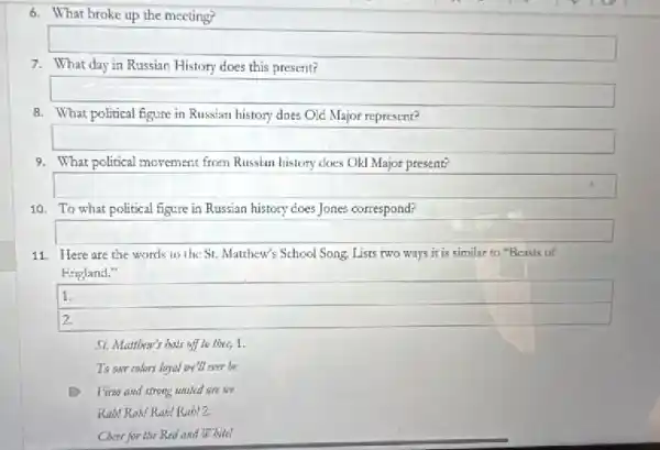 6. What broke up the meeting?
7. What day in Russian History does this present?
8. What political figure in Russian history does Old Major represent?
square 
9. What political movement from Russian history cloes Old Major present?
square 
10. To what political figure in Russian history does Jones correspond?
square 
11. Here are the words to the St.Matthew's School Song. Lists two ways it is similar to "Beasts of
England."
1.
2.
hats off to thee, 1.
To onr colors loyal we'll ever be
Firm and strong waited are we
Rab! Rah! Rabt Rabl2.
Cheer for the Red and White!