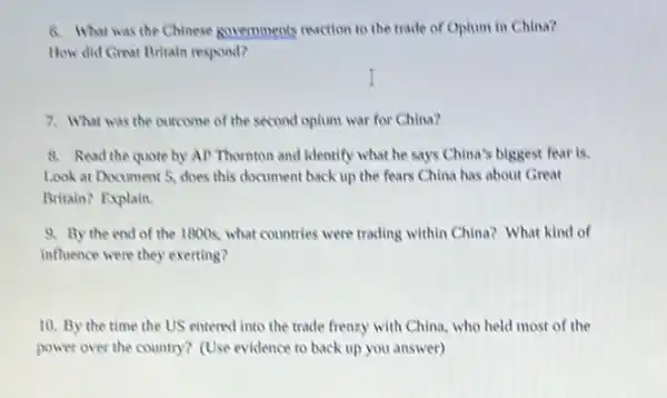 6. What was the Chinese governments reaction to the trade of Oplum in China?
How did Great Britain respond?
I
7. What was the outcome of the second oplum war for China?
8. Read the quote by AP Thomton and identify what he says China's biggest fear is.
Look at Document 5.does this document back up the fears China has about Great
Britain? Explain.
9. By the end of the 1800s, what countries were trading within China? What kind of
influence were they exerting?
10. By the time the US entered into the trade frenzy with China, who held most of the
power over the country?(Use evidence to back up you answer)