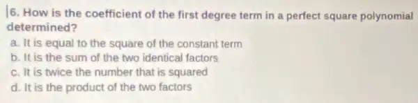 6. How is the coefficient of the first degree term in a perfect square polynomial
determined?
a. It is equal to the square of the constant term
b. It is the sum of the two identical factors
c. It is twice the number that is squared
d. It is the product of the two factors