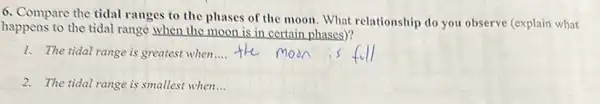 6. Compare the tidal ranges to the phases of the moon. What relationship do you observe (explain what
happens to the tidal range when the moon is in certain phases)?
1. The tidal range is greatest when __
2. The tidal range is smallest when...