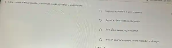 6. In the context of the production possibilities fro
frontier, opportunity cost refers to
 amount attached to a good or service.
the value of the next best alternative
cost of not expanding production
cost of labor when production is expanded or changed.