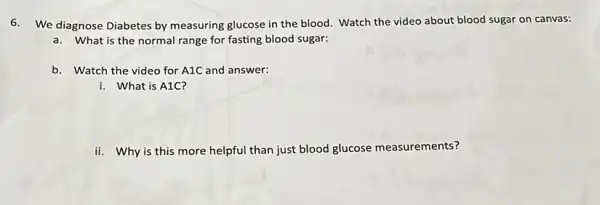 6. We diagnose Diabetes by measuring glucose in the blood. Watch the video about blood sugar on canvas:
a. What is the normal range for fasting blood sugar:
b. Watch the video for A1C and answer:
i. What is A1C?
ii. Why is this more helpful than just blood glucose measurements?