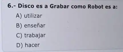 6.- Disco es a Grabar como Robot es a:
A) utilizar
B) enseñar
C) trabajar
D) hacer